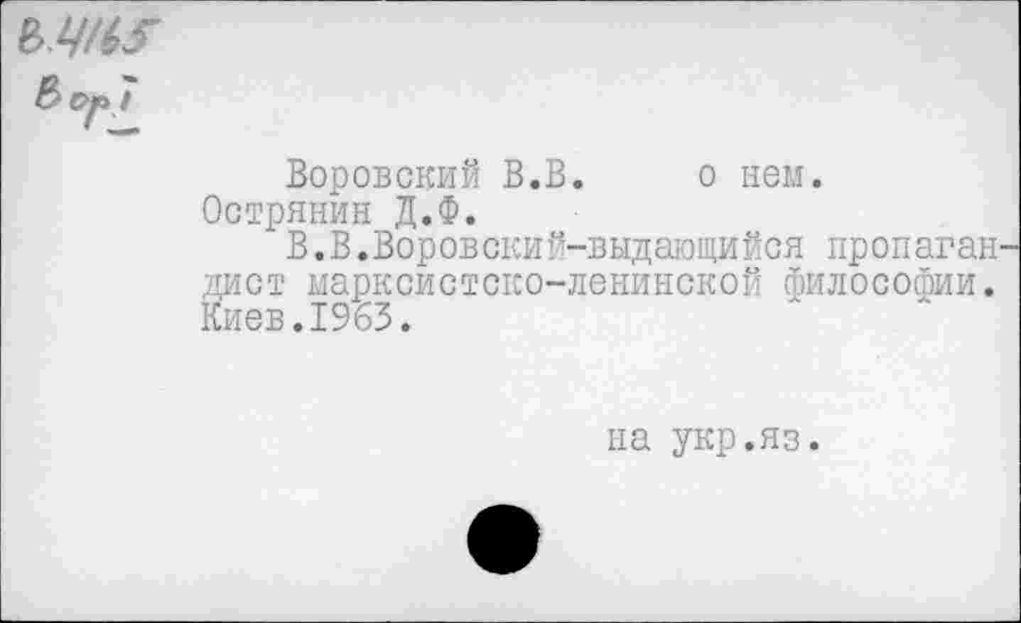 ﻿мм?
& ср /
Воровский В.В. о нем. Острянин Д.Ф.
В.В.Воровский-выдающийся пропаган диет марксистско-ленинской философии. Киев.1963.
на укр.яз.